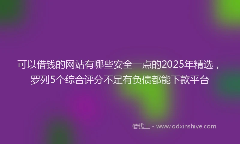 可以借钱的网站有哪些安全一点的2025年精选，罗列5个综合评分不足有负债都能下款平台