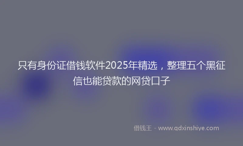 只有身份证借钱软件2025年精选，整理五个黑征信也能贷款的网贷口子