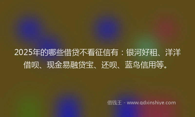 2025年的哪些借贷不看征信有：银河好租、洋洋借呗、现金易融贷宝、还呗、蓝鸟信用等。