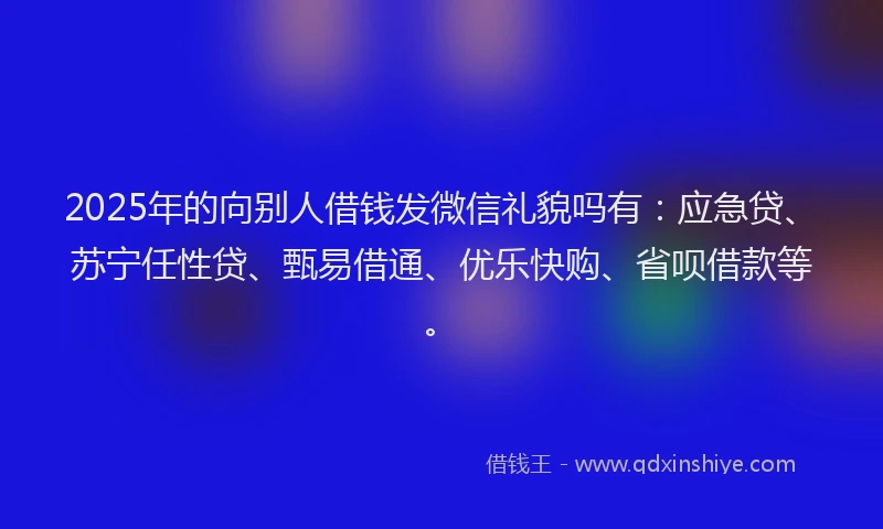 2025年的向别人借钱发微信礼貌吗有：应急贷、苏宁任性贷、甄易借通、优乐快购、省呗借款等。