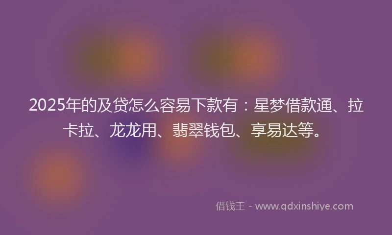 2025年的及贷怎么容易下款有：星梦借款通、拉卡拉、龙龙用、翡翠钱包、享易达等。