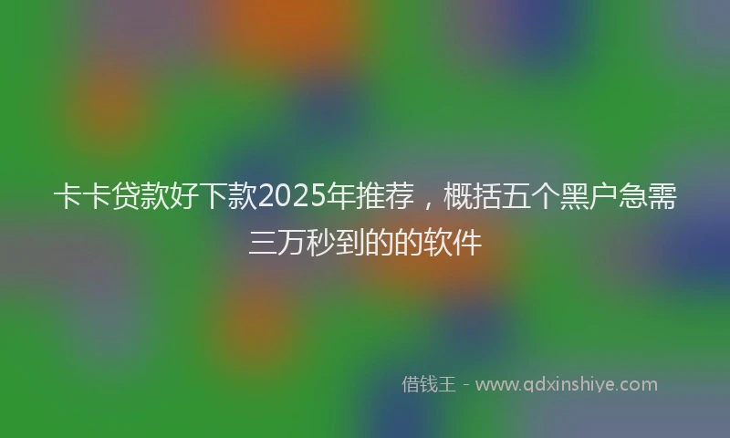 卡卡贷款好下款2025年推荐，概括五个黑户急需三万秒到的的软件