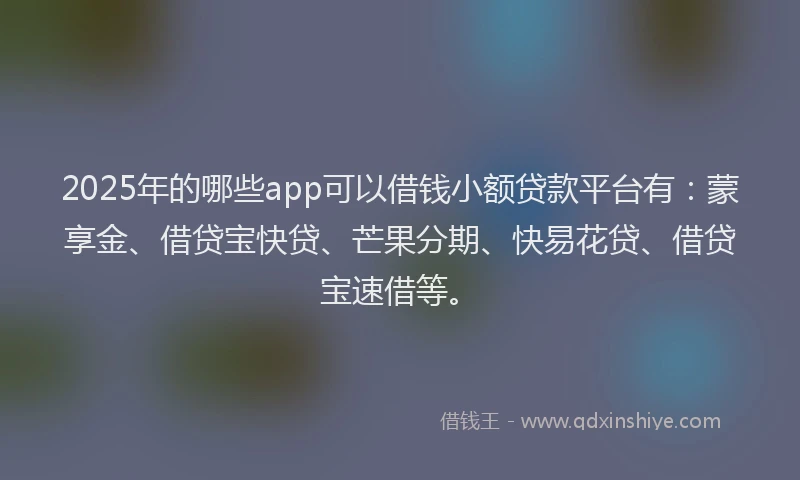 2025年的哪些app可以借钱小额贷款平台有：蒙享金、借贷宝快贷、芒果分期、快易花贷、借贷宝速借等。