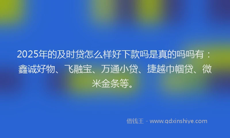2025年的及时贷怎么样好下款吗是真的吗吗有：鑫诚好物、飞融宝、万通小贷、捷越巾帼贷、微米金条等。