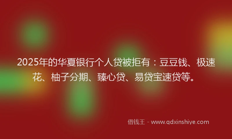 2025年的华夏银行个人贷被拒有：豆豆钱、极速花、柚子分期、臻心贷、易贷宝速贷等。