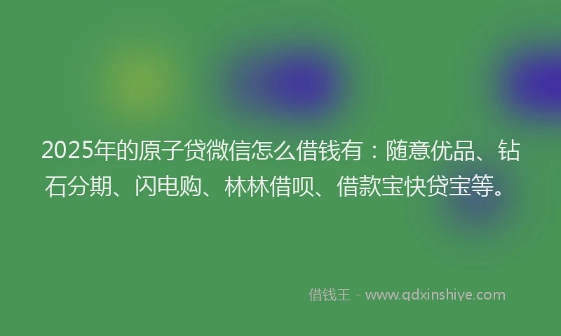 2025年的原子贷微信怎么借钱有：随意优品、钻石分期、闪电购、林林借呗、借款宝快贷宝等。