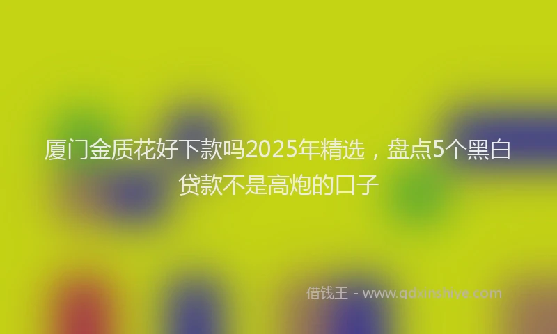 厦门金质花好下款吗2025年精选，盘点5个黑白贷款不是高炮的口子