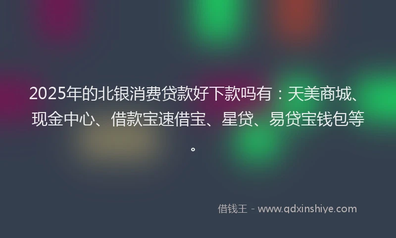 2025年的北银消费贷款好下款吗有：天美商城、现金中心、借款宝速借宝、星贷、易贷宝钱包等。