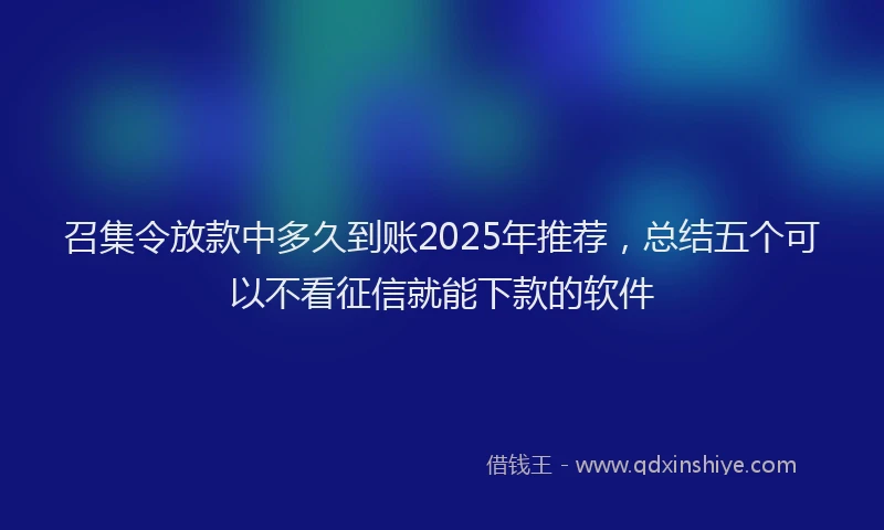 召集令放款中多久到账2025年推荐，总结五个可以不看征信就能下款的软件