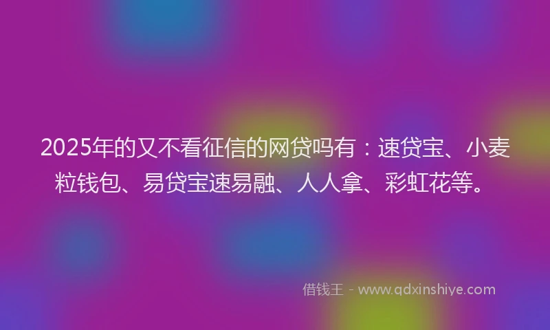 2025年的又不看征信的网贷吗有：速贷宝、小麦粒钱包、易贷宝速易融、人人拿、彩虹花等。