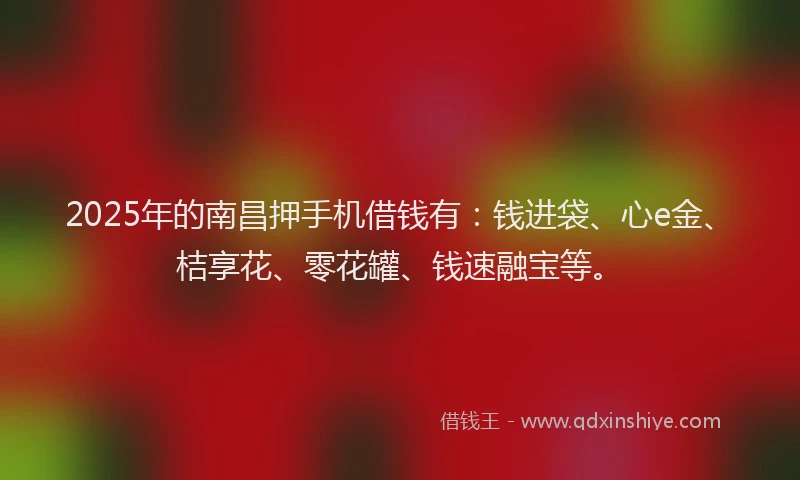 2025年的南昌押手机借钱有：钱进袋、心e金、桔享花、零花罐、钱速融宝等。
