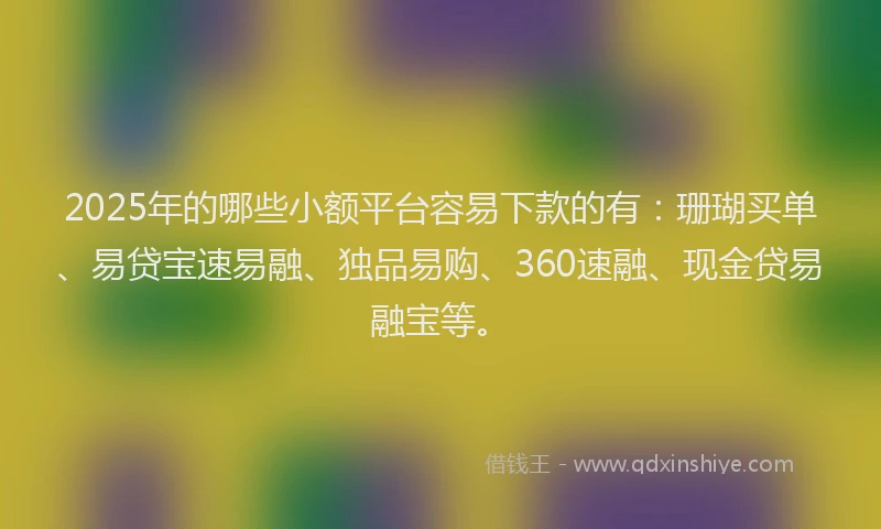 2025年的哪些小额平台容易下款的有：珊瑚买单、易贷宝速易融、独品易购、360速融、现金贷易融宝等。