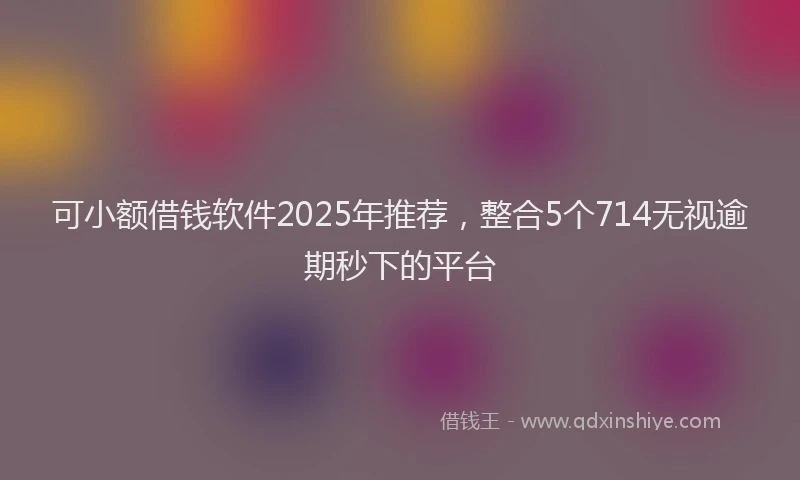 可小额借钱软件2025年推荐，整合5个714无视逾期秒下的平台