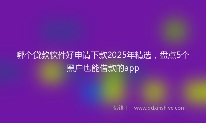 哪个贷款软件好申请下款2025年精选，盘点5个黑户也能借款的app