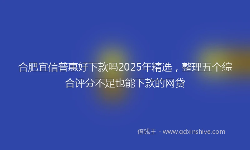 合肥宜信普惠好下款吗2025年精选，整理五个综合评分不足也能下款的网贷
