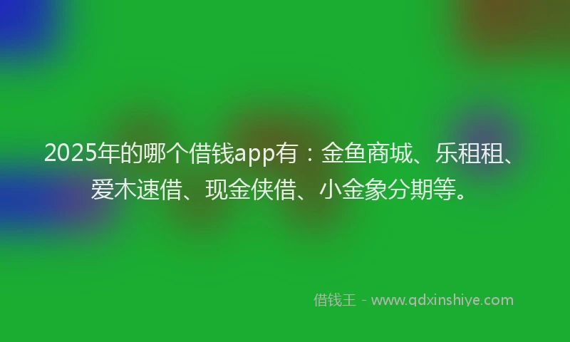 2025年的哪个借钱app有：金鱼商城、乐租租、爱木速借、现金侠借、小金象分期等。