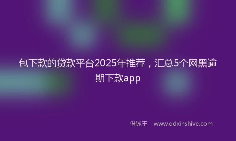包下款的贷款平台2025年推荐，汇总5个网黑逾期下款app
