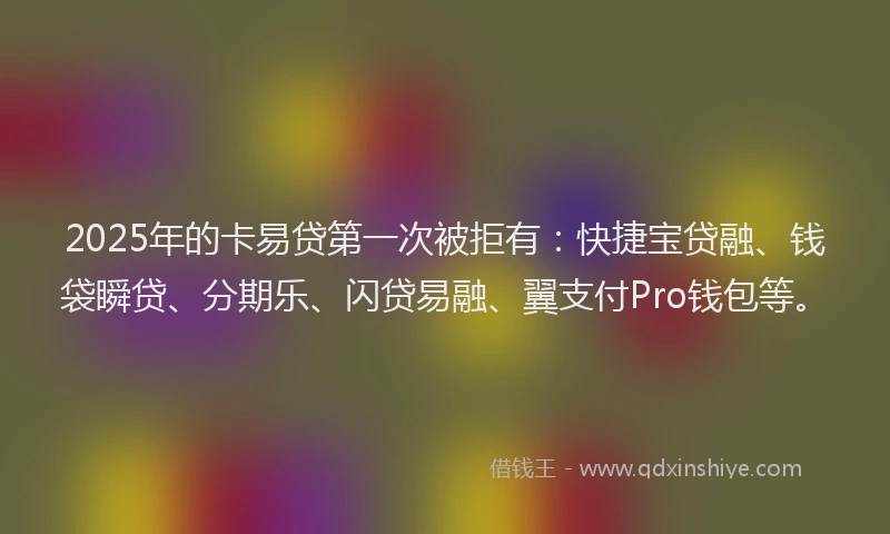 2025年的卡易贷第一次被拒有：快捷宝贷融、钱袋瞬贷、分期乐、闪贷易融、翼支付Pro钱包等。