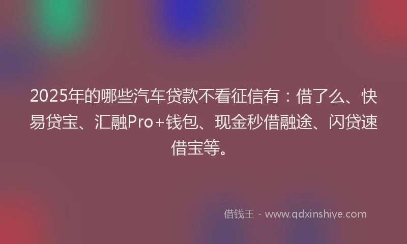 2025年的哪些汽车贷款不看征信有：借了么、快易贷宝、汇融Pro+钱包、现金秒借融途、闪贷速借宝等。