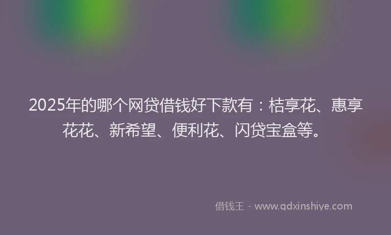 2025年的哪个网贷借钱好下款有：桔享花、惠享花花、新希望、便利花、闪贷宝盒等。