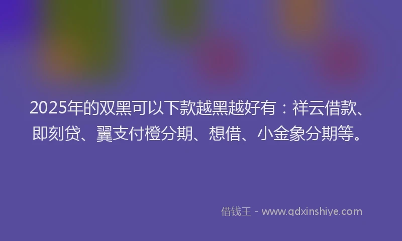 2025年的双黑可以下款越黑越好有：祥云借款、即刻贷、翼支付橙分期、想借、小金象分期等。