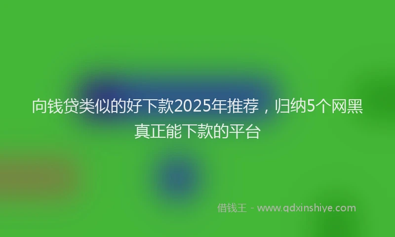 向钱贷类似的好下款2025年推荐，归纳5个网黑真正能下款的平台