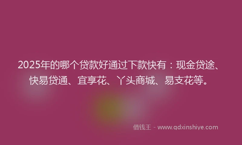 2025年的哪个贷款好通过下款快有：现金贷途、快易贷通、宜享花、丫头商城、易支花等。