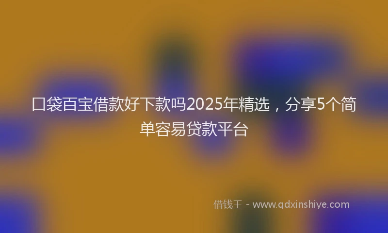 口袋百宝借款好下款吗2025年精选，分享5个简单容易贷款平台