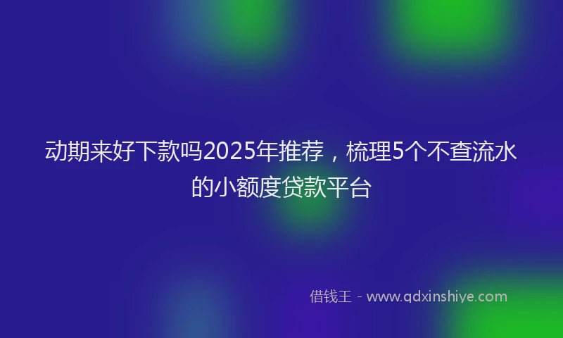 动期来好下款吗2025年推荐，梳理5个不查流水的小额度贷款平台
