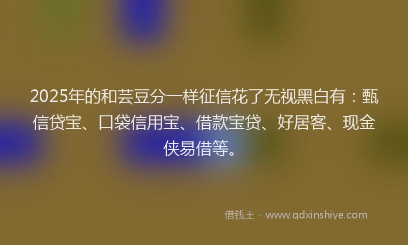 2025年的和芸豆分一样征信花了无视黑白有：甄信贷宝、口袋信用宝、借款宝贷、好居客、现金侠易借等。