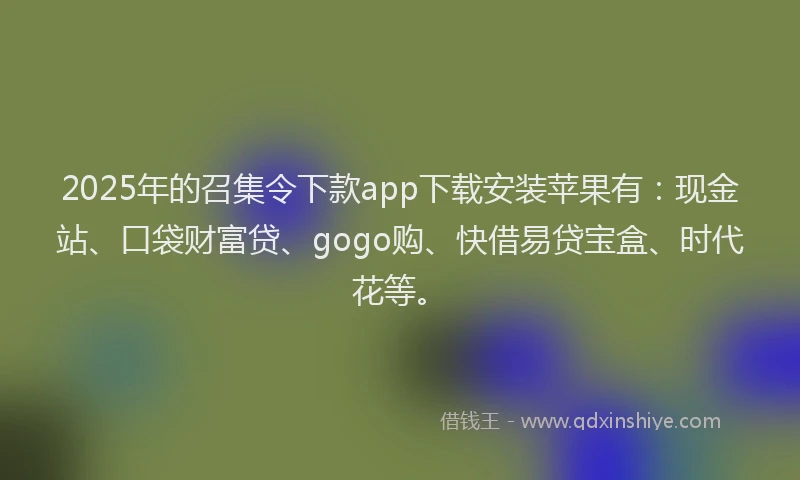 2025年的召集令下款app下载安装苹果有：现金站、口袋财富贷、gogo购、快借易贷宝盒、时代花等。