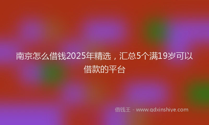 南京怎么借钱2025年精选，汇总5个满19岁可以借款的平台