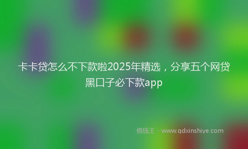 卡卡贷怎么不下款啦2025年精选，分享五个网贷黑口子必下款app