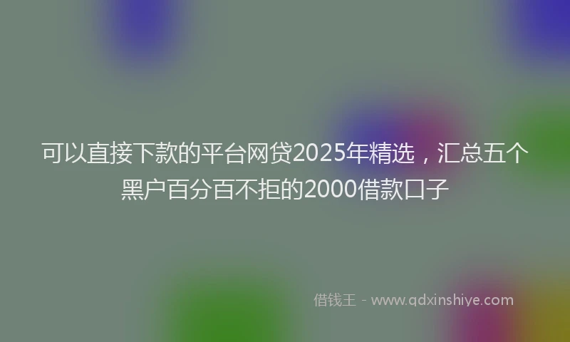 可以直接下款的平台网贷2025年精选，汇总五个黑户百分百不拒的2000借款口子