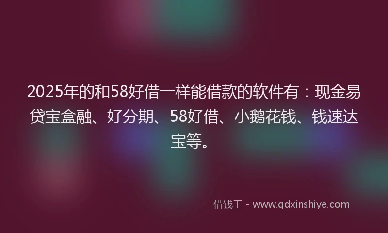 2025年的和58好借一样能借款的软件有：现金易贷宝盒融、好分期、58好借、小鹅花钱、钱速达宝等。