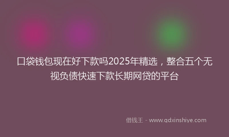 口袋钱包现在好下款吗2025年精选，整合五个无视负债快速下款长期网贷的平台