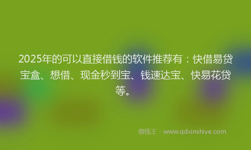 2025年的可以直接借钱的软件推荐有：快借易贷宝盒、想借、现金秒到宝、钱速达宝、快易花贷等。