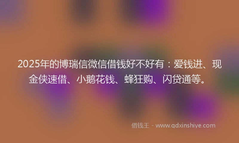 2025年的博瑞信微信借钱好不好有：爱钱进、现金侠速借、小鹅花钱、蜂狂购、闪贷通等。