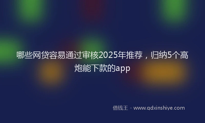 哪些网贷容易通过审核2025年推荐，归纳5个高炮能下款的app