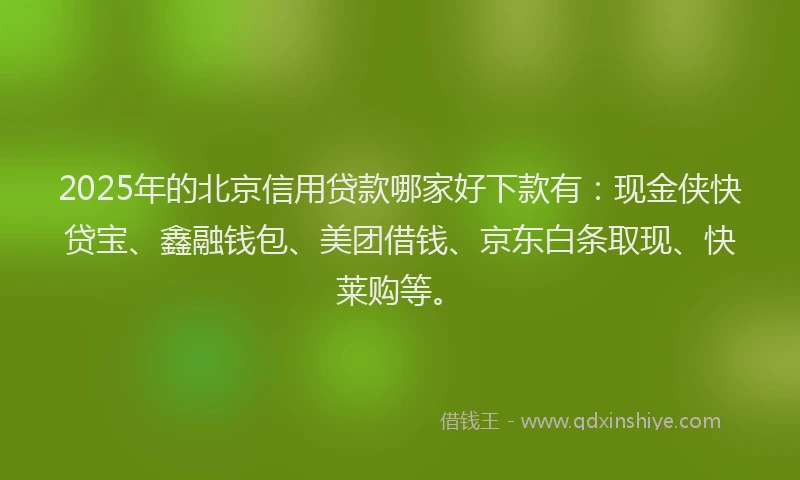 2025年的北京信用贷款哪家好下款有：现金侠快贷宝、鑫融钱包、美团借钱、京东白条取现、快莱购等。