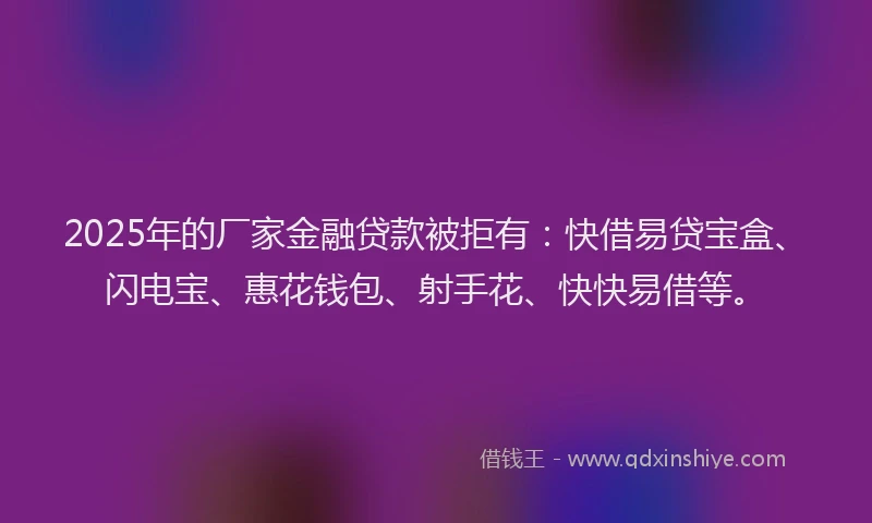 2025年的厂家金融贷款被拒有：快借易贷宝盒、闪电宝、惠花钱包、射手花、快快易借等。