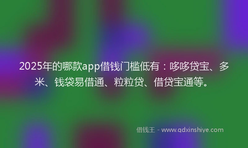 2025年的哪款app借钱门槛低有：哆哆贷宝、多米、钱袋易借通、粒粒贷、借贷宝通等。
