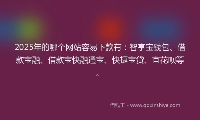 2025年的哪个网站容易下款有：智享宝钱包、借款宝融、借款宝快融通宝、快捷宝贷、宜花呗等。