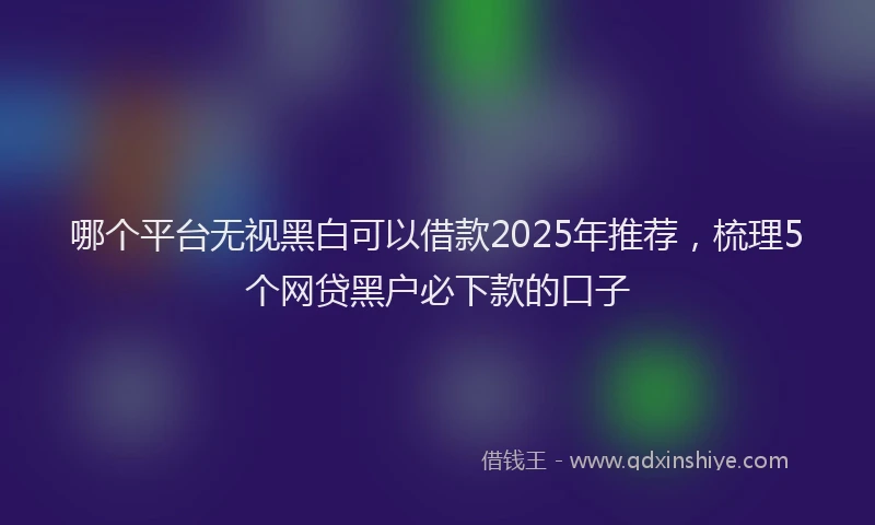 哪个平台无视黑白可以借款2025年推荐，梳理5个网贷黑户必下款的口子