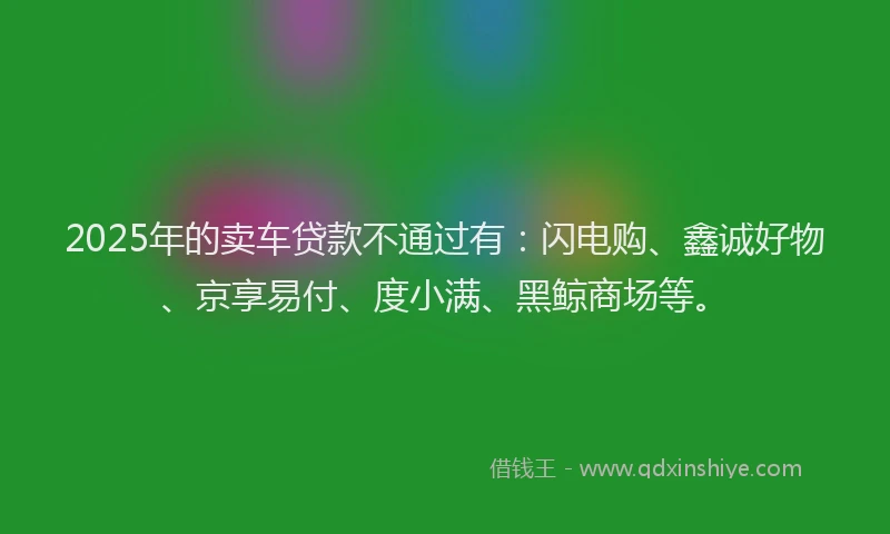 2025年的卖车贷款不通过有：闪电购、鑫诚好物、京享易付、度小满、黑鲸商场等。