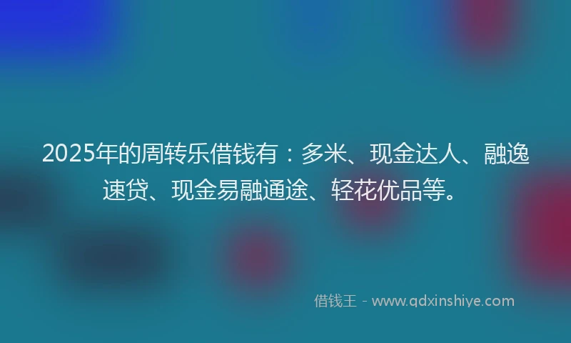 2025年的周转乐借钱有：多米、现金达人、融逸速贷、现金易融通途、轻花优品等。