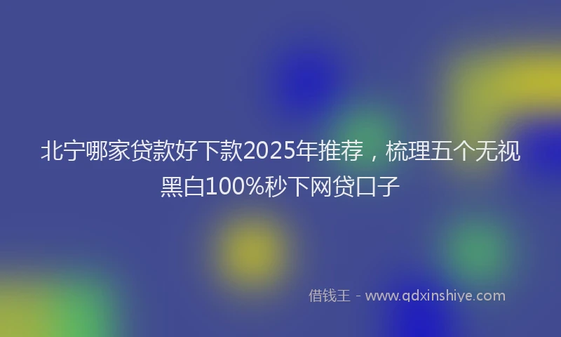 北宁哪家贷款好下款2025年推荐，梳理五个无视黑白100%秒下网贷口子