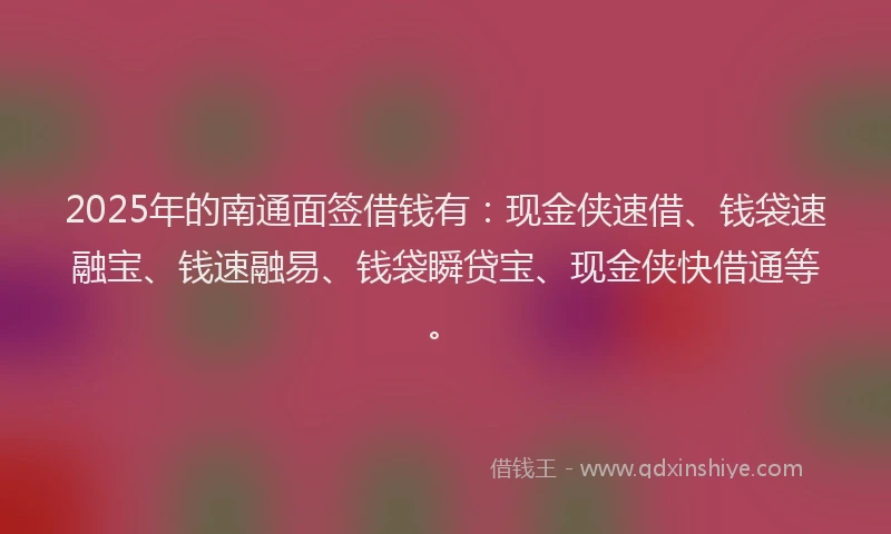 2025年的南通面签借钱有：现金侠速借、钱袋速融宝、钱速融易、钱袋瞬贷宝、现金侠快借通等。