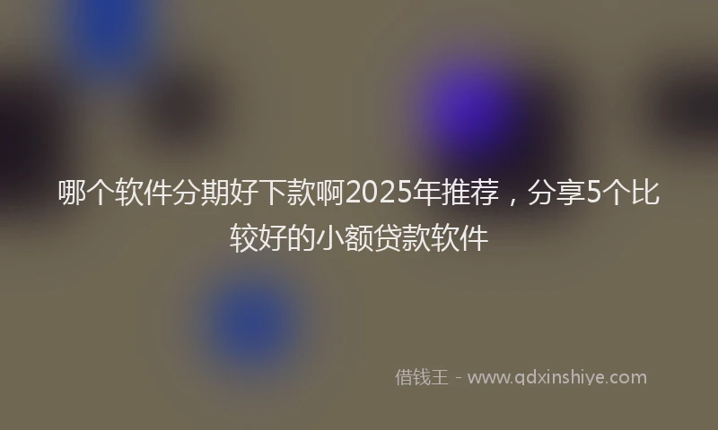 哪个软件分期好下款啊2025年推荐，分享5个比较好的小额贷款软件