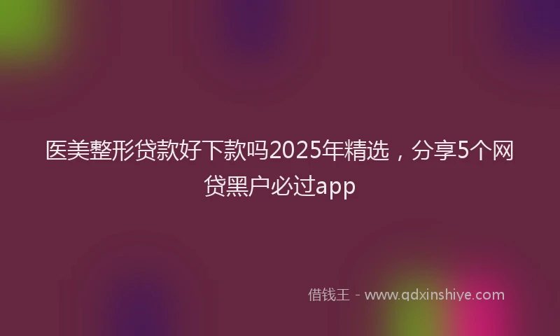 医美整形贷款好下款吗2025年精选，分享5个网贷黑户必过app